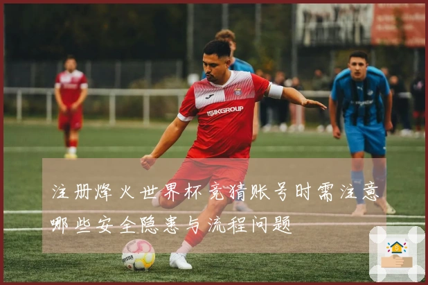 注册烽火世界杯竞猜账号时需注意哪些安全隐患与流程问题
